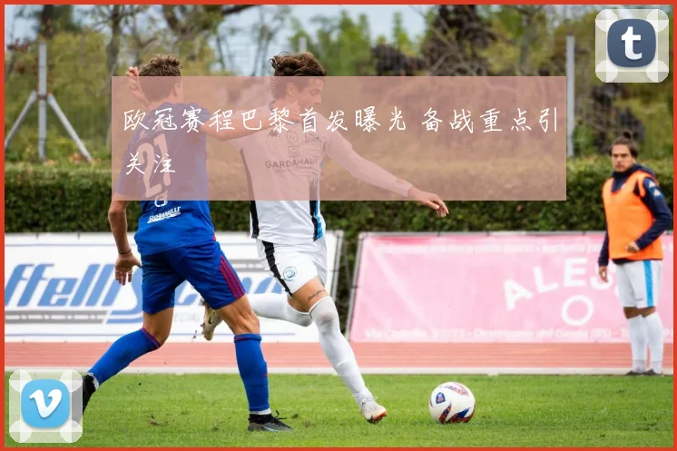 欧冠赛程巴黎首发曝光 备战重点引关注